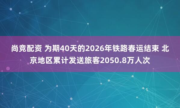 尚竞配资 为期40天的2026年铁路春运结束 北京地区累计发送旅客2050.8万人次