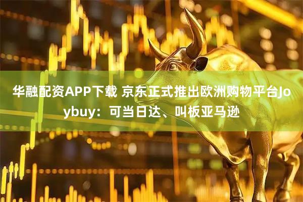华融配资APP下载 京东正式推出欧洲购物平台Joybuy：可当日达、叫板亚马逊