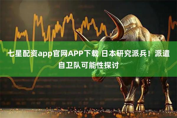 七星配资app官网APP下载 日本研究派兵！派遣自卫队可能性探讨