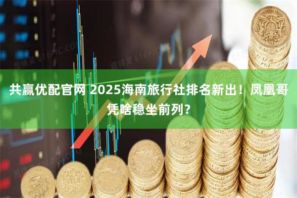 共赢优配官网 2025海南旅行社排名新出！凤凰哥凭啥稳坐前列？