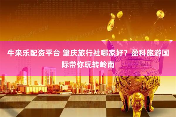 牛来乐配资平台 肇庆旅行社哪家好？盈科旅游国际带你玩转岭南