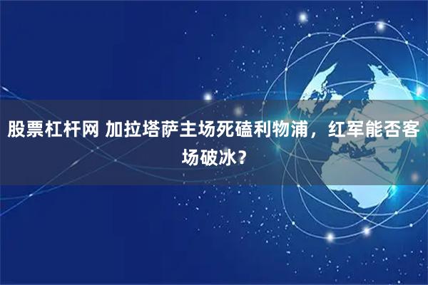 股票杠杆网 加拉塔萨主场死磕利物浦，红军能否客场破冰？