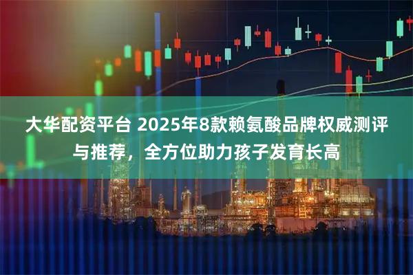 大华配资平台 2025年8款赖氨酸品牌权威测评与推荐，全方位助力孩子发育长高