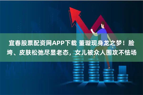 宜春股票配资网APP下载 董璇现身龙之梦！脸垮、皮肤松弛尽显老态，女儿被众人围攻不怯场