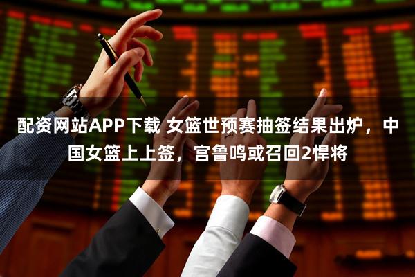 配资网站APP下载 女篮世预赛抽签结果出炉，中国女篮上上签，宫鲁鸣或召回2悍将