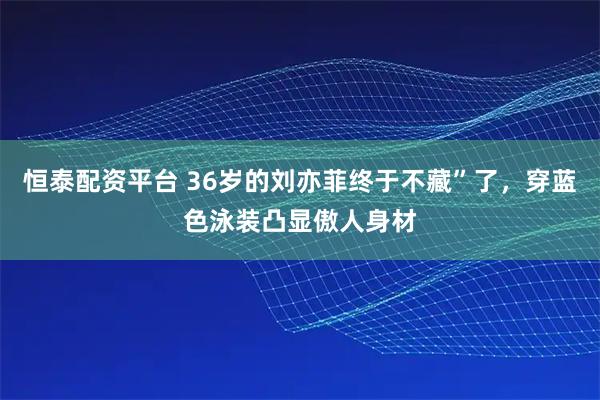 恒泰配资平台 36岁的刘亦菲终于不藏”了，穿蓝色泳装凸显傲人身材