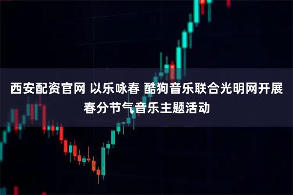 西安配资官网 以乐咏春 酷狗音乐联合光明网开展春分节气音乐主题活动