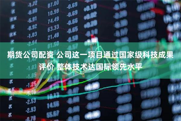 期货公司配资 公司这一项目通过国家级科技成果评价 整体技术达国际领先水平