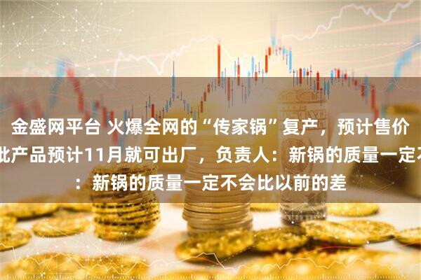 金盛网平台 火爆全网的“传家锅”复产，预计售价60元左右，首批产品预计11月就可出厂，负责人：新锅的质量一定不会比以前的差