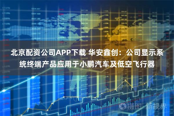 北京配资公司APP下载 华安鑫创：公司显示系统终端产品应用于小鹏汽车及低空飞行器