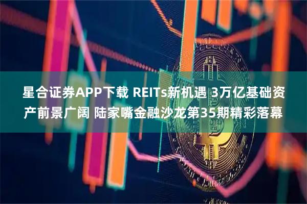 星合证券APP下载 REITs新机遇 3万亿基础资产前景广阔 陆家嘴金融沙龙第35期精彩落幕