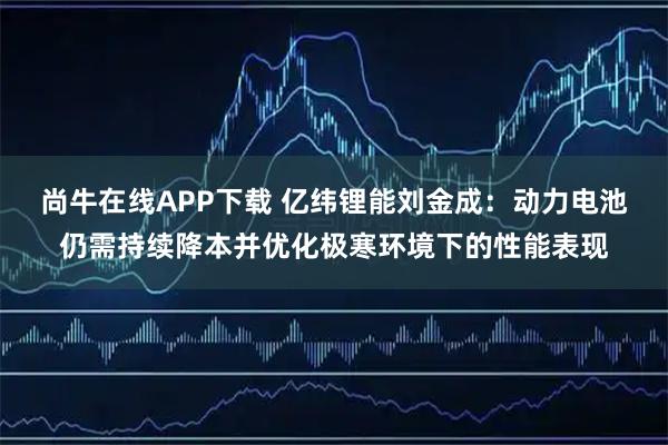 尚牛在线APP下载 亿纬锂能刘金成：动力电池仍需持续降本并优化极寒环境下的性能表现