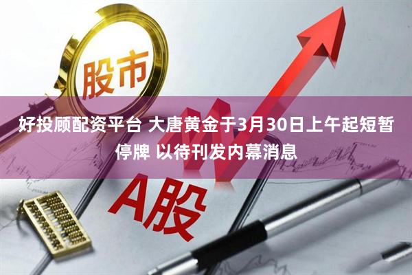 好投顾配资平台 大唐黄金于3月30日上午起短暂停牌 以待刊发内幕消息