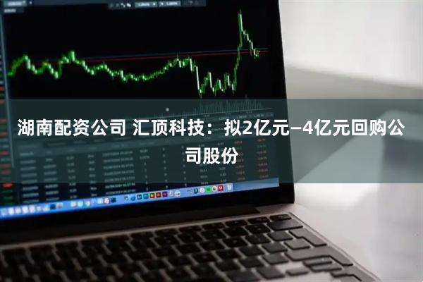 湖南配资公司 汇顶科技：拟2亿元—4亿元回购公司股份