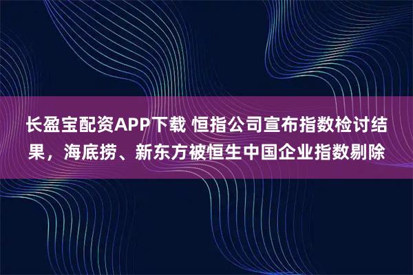 长盈宝配资APP下载 恒指公司宣布指数检讨结果，海底捞、新东方被恒生中国企业指数剔除