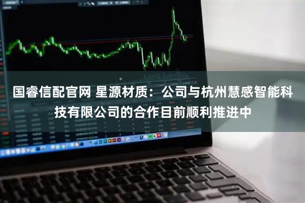 国睿信配官网 星源材质:公司与杭州慧感智能科技有限公司的合作目前顺利推进中