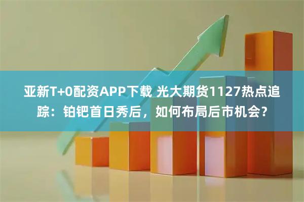 亚新T+0配资APP下载 光大期货1127热点追踪：铂钯首日秀后，如何布局后市机会？