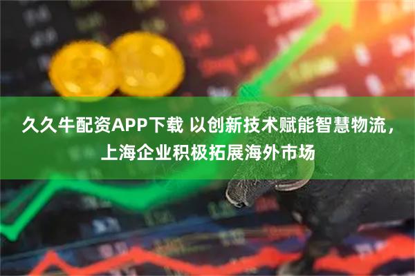 久久牛配资APP下载 以创新技术赋能智慧物流，上海企业积极拓展海外市场