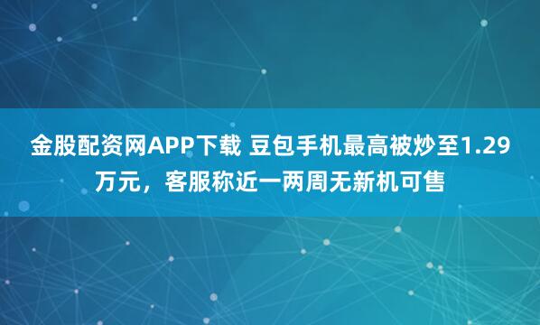 金股配资网APP下载 豆包手机最高被炒至1.29万元,客服称近一两周无新机可售
