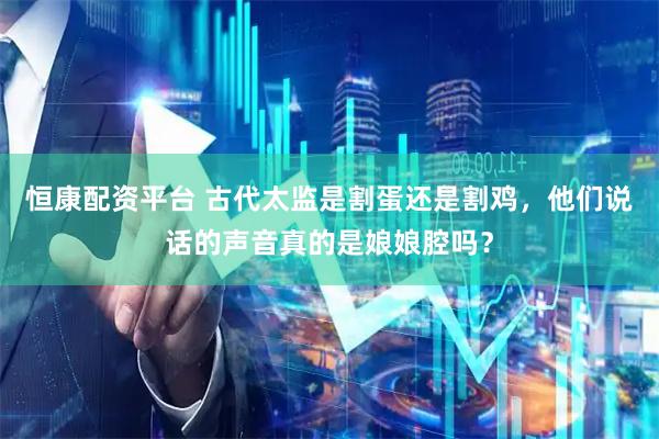 恒康配资平台 古代太监是割蛋还是割鸡，他们说话的声音真的是娘娘腔吗？