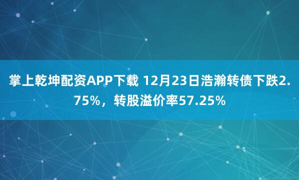 掌上乾坤配资APP下载 12月23日浩瀚转债下跌2.75%,转股溢价率57.25%