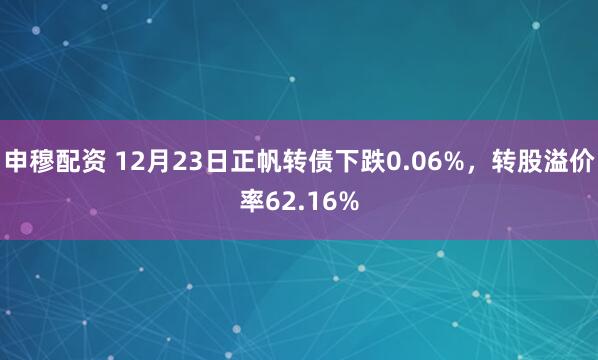 申穆配资 12月23日正帆转债下跌0.06%，转股溢价率62.16%