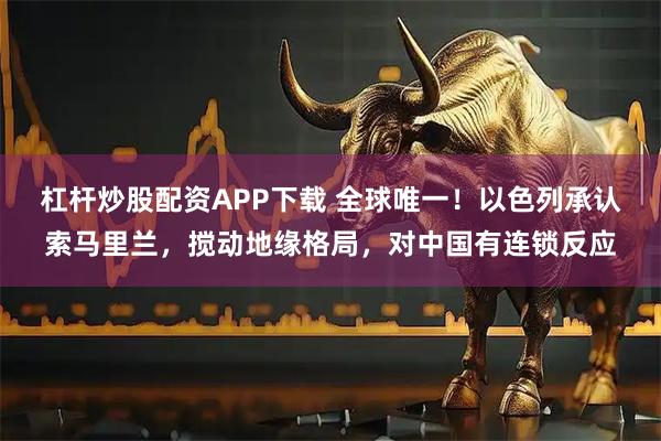 杠杆炒股配资APP下载 全球唯一!以色列承认索马里兰,搅动地缘格局,对中国有连锁反应