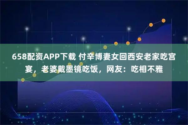 658配资APP下载 付辛博妻女回西安老家吃宫宴,老婆戴墨镜吃饭,网友:吃相不雅