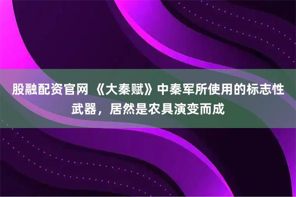 股融配资官网 《大秦赋》中秦军所使用的标志性武器，居然是农具演变而成