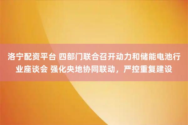 洛宁配资平台 四部门联合召开动力和储能电池行业座谈会 强化央地协同联动，严控重复建设