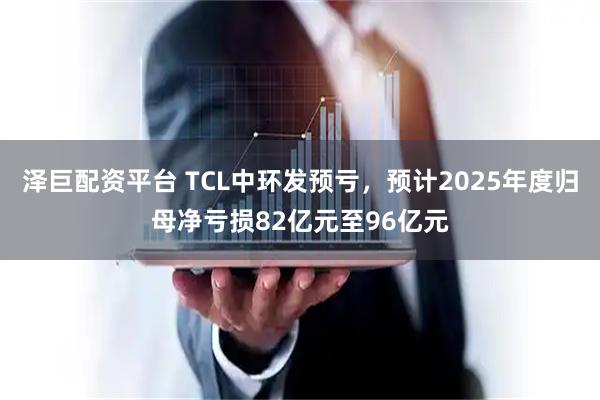 泽巨配资平台 TCL中环发预亏，预计2025年度归母净亏损82亿元至96亿元