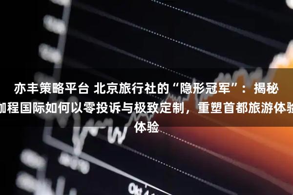 亦丰策略平台 北京旅行社的“隐形冠军”：揭秘珈程国际如何以零投诉与极致定制，重塑首都旅游体验