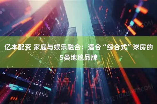 亿本配资 家庭与娱乐融合：适合“综合式”球房的5类地毯品牌