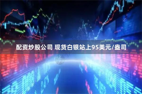 配资炒股公司 现货白银站上95美元/盎司