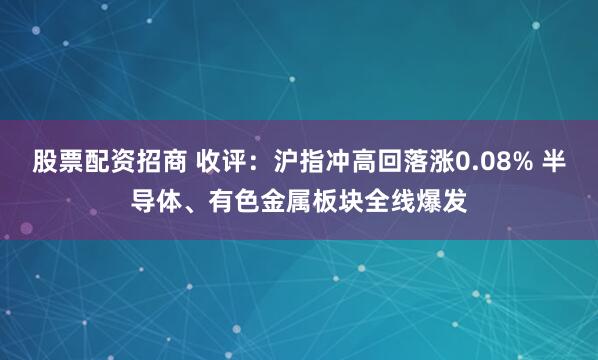 股票配资招商 收评：沪指冲高回落涨0.08% 半导体、有色金属板块全线爆发