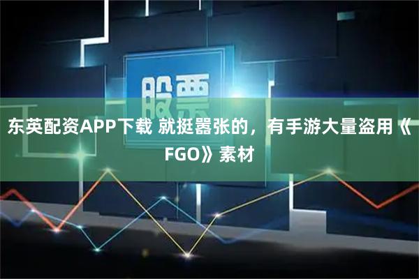 东英配资APP下载 就挺嚣张的，有手游大量盗用《FGO》素材