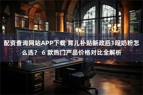 配资查询网站APP下载 育儿补贴新政后1段奶粉怎么选？ 6 款热门产品价格对比全解析