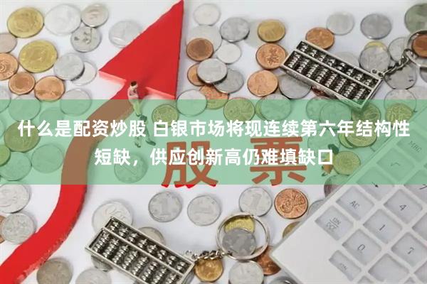 什么是配资炒股 白银市场将现连续第六年结构性短缺，供应创新高仍难填缺口