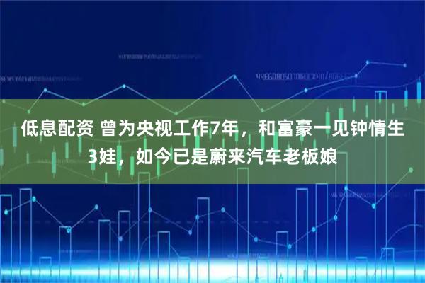 低息配资 曾为央视工作7年，和富豪一见钟情生3娃，如今已是蔚来汽车老板娘