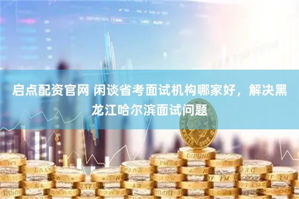 启点配资官网 闲谈省考面试机构哪家好，解决黑龙江哈尔滨面试问题