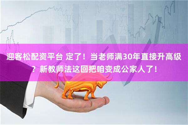 迎客松配资平台 定了！当老师满30年直接升高级？新教师法这回把咱变成公家人了！